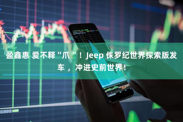 盈鑫惠 爱不释“爪 ”！Jeep 侏罗纪世界探索版发车 ，冲进史前世界！