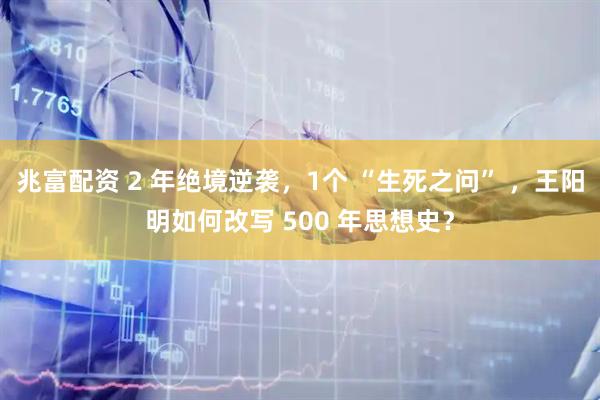 兆富配资 2 年绝境逆袭，1个 “生死之问” ，王阳明如何改写 500 年思想史？
