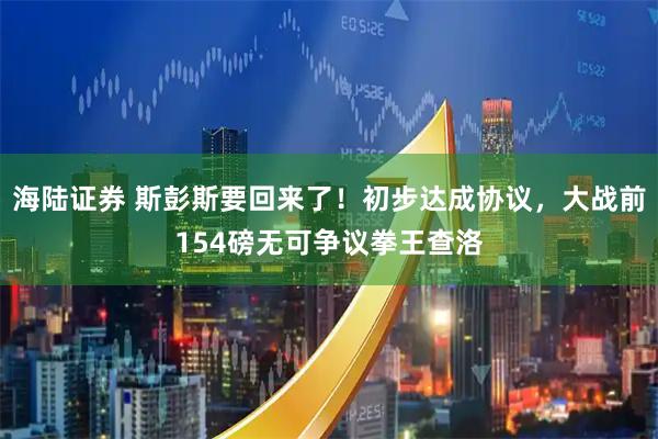 海陆证券 斯彭斯要回来了！初步达成协议，大战前154磅无可争议拳王查洛