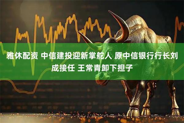 雅休配资 中信建投迎新掌舵人 原中信银行行长刘成接任 王常青卸下担子