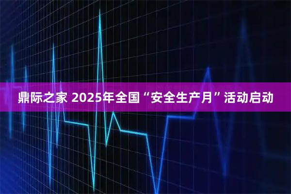 鼎际之家 2025年全国“安全生产月”活动启动