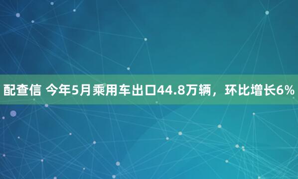 配查信 今年5月乘用车出口44.8万辆，环比增长6%