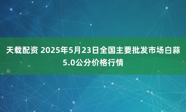 天载配资 2025年5月23日全国主要批发市场白蒜5.0公分价格行情