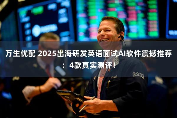 万生优配 2025出海研发英语面试AI软件震撼推荐：4款真实测评！