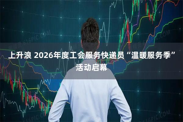 上升浪 2026年度工会服务快递员“温暖服务季”活动启幕