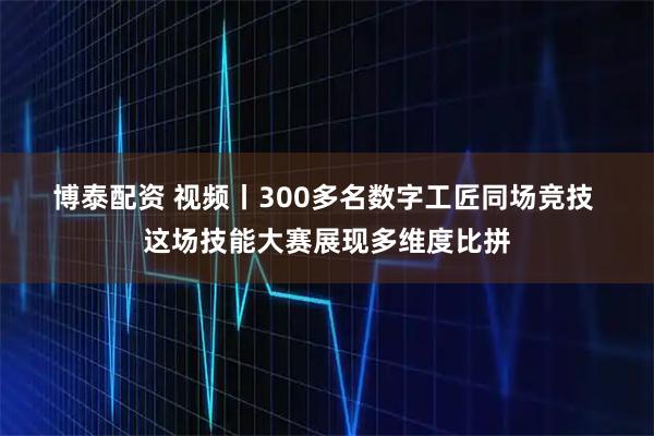 博泰配资 视频丨300多名数字工匠同场竞技 这场技能大赛展现多维度比拼