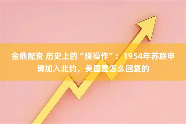 金鼎配资 历史上的“骚操作”：1954年苏联申请加入北约，美国是怎么回复的