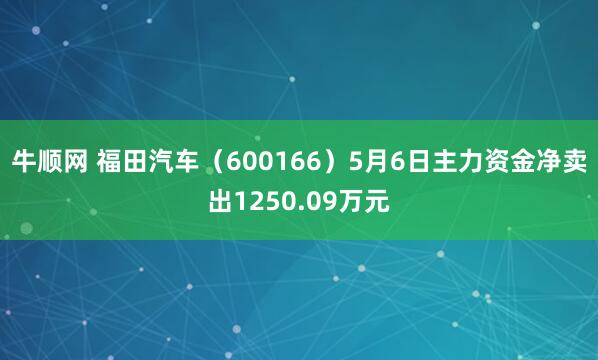 牛顺网 福田汽车（600166）5月6日主力资金净卖出1250.09万元