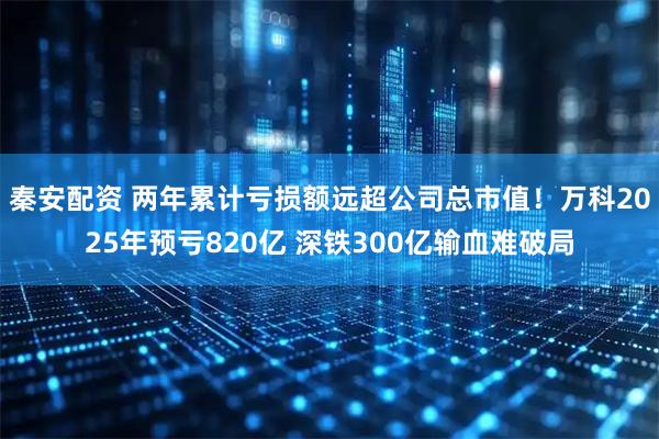 秦安配资 两年累计亏损额远超公司总市值！万科2025年预亏820亿 深铁300亿输血难破局