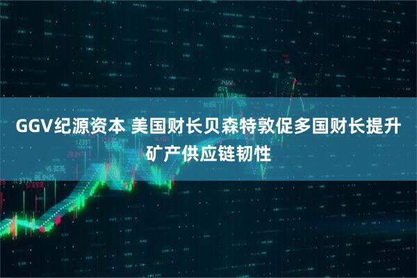 GGV纪源资本 美国财长贝森特敦促多国财长提升矿产供应链韧性