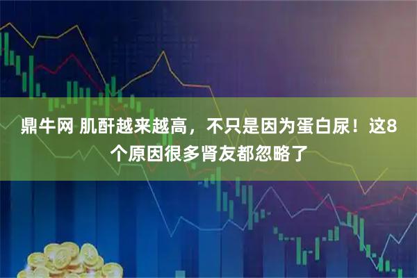 鼎牛网 肌酐越来越高，不只是因为蛋白尿！这8个原因很多肾友都忽略了