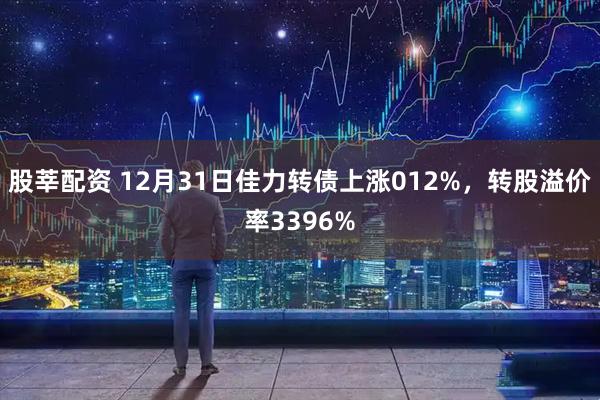 股莘配资 12月31日佳力转债上涨012%，转股溢价率3396%