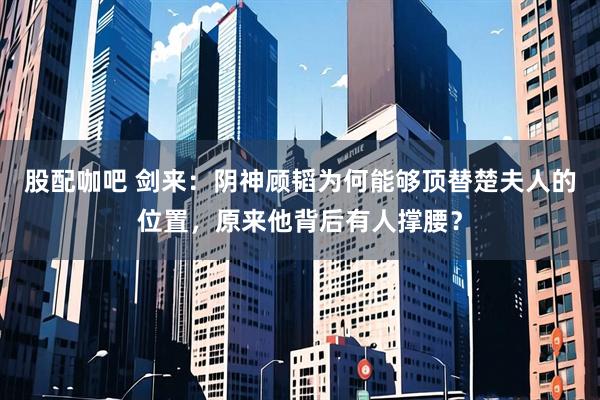 股配咖吧 剑来：阴神顾韬为何能够顶替楚夫人的位置，原来他背后有人撑腰？