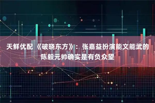 天鲜优配 《破晓东方》：张嘉益扮演能文能武的陈毅元帅确实是有负众望