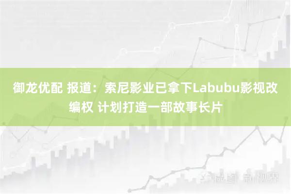 御龙优配 报道：索尼影业已拿下Labubu影视改编权 计划打造一部故事长片