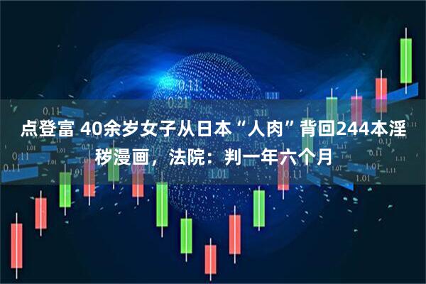点登富 40余岁女子从日本“人肉”背回244本淫秽漫画，法院：判一年六个月