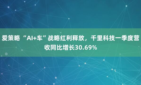 爱策略 “AI+车”战略红利释放,千里科技一季度营收同比增长30.69%