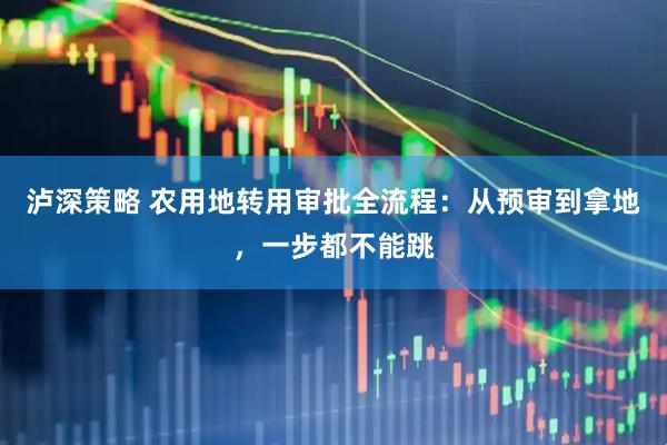 泸深策略 农用地转用审批全流程：从预审到拿地，一步都不能跳