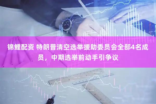 锦鲤配资 特朗普清空选举援助委员会全部4名成员,中期选举前动手引争议